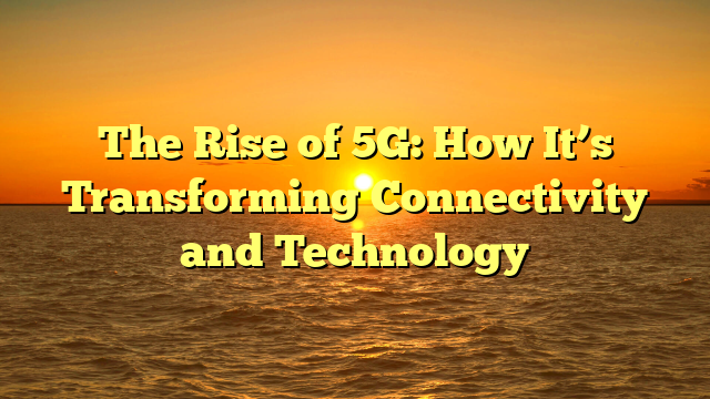 The Rise of 5G: How It’s Transforming Connectivity and Technology