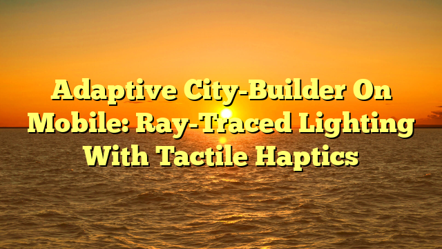 Adaptive City-Builder On Mobile: Ray-Traced Lighting With Tactile Haptics