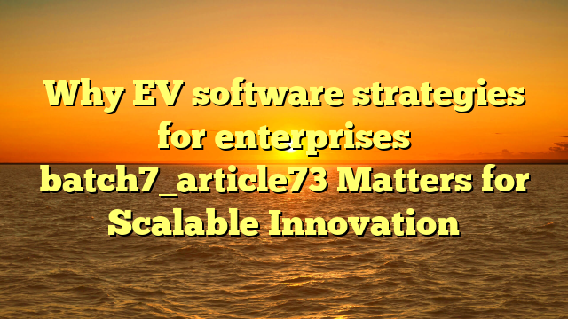 Why EV software strategies for enterprises batch7_article73 Matters for Scalable Innovation